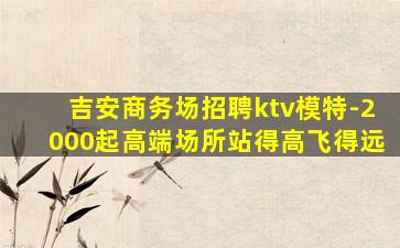 吉安商务场招聘ktv模特-2000起高端场所站得高飞得远